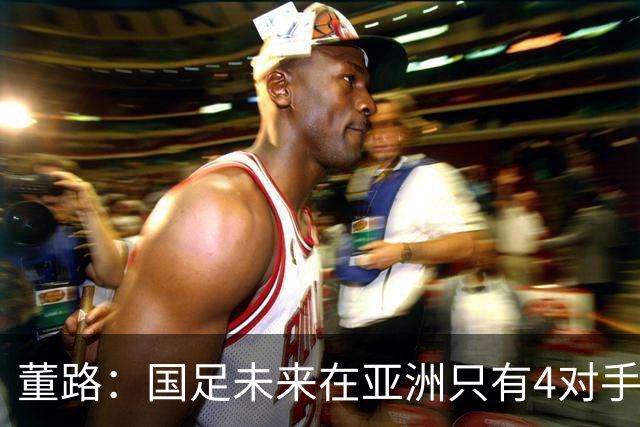 董路:国足未来在亚洲只有4对手 我也能执教国足 这东西没啥高深的